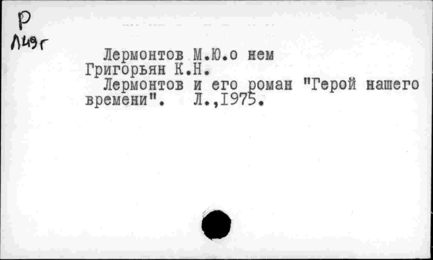 ﻿р
Л^г
Лермонтов М.Ю.о нем Григорьян К.Н.
Лермонтов и его роман ’’Герой нашего времени”. Л.,1975.